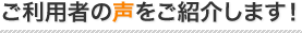 ご利用者の声をご紹介します！